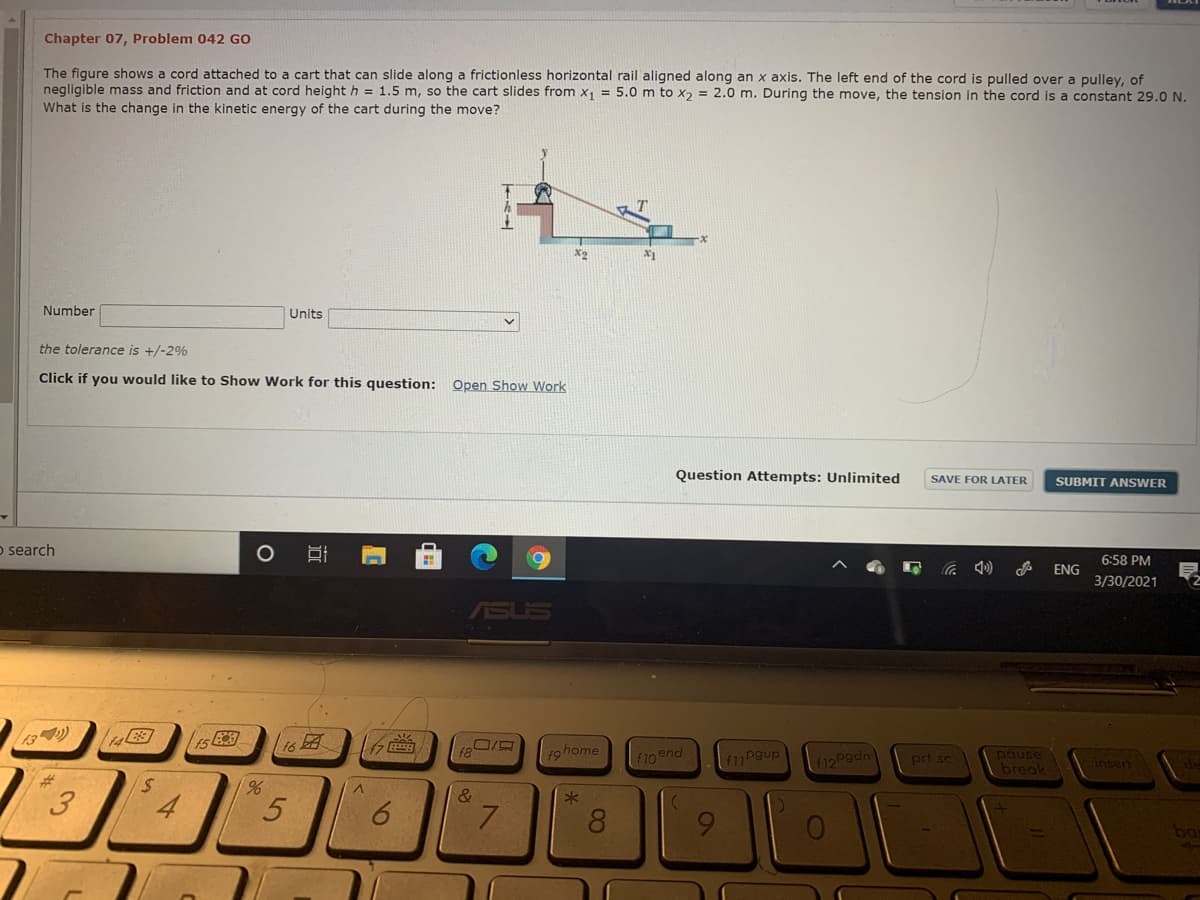 Chapter 07, Problem 042 GO
The figure shows a cord attached to a cart that can slide along a frictionless horizontal rail aligned along an x axis. The left end of the cord is pulled over a pulley, of
negligible mass and friction and at cord height h = 1.5 m, so the cart slides from x, = 5.0 m to x, = 2.0 m. During the move, the tension in the cord is a constant 29.0 N.
What is the change in the kinetic energy of the cart during the move?
X2
Number
Units
the tolerance is +/-2%
Click if you would like to Show Work for this question: Open Show Work
Question Attempts: Unlimited
SAVE FOR LATER
SUBMIT ANSWER
o search
6:58 PM
ENG
3/30/2021
ASUS
16
f8
f9home
F10 end
Peupl וה)
12Pgdn
pause
break
prt sc
insert
23
%,
&
4
5.
7.
8.
ba
6
3.
