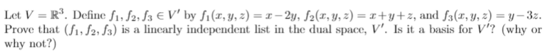 Let V = R*. Define f1, f2, f3 € V' by f1(r, y, z) = x – 2y, f2(x, y, z) = x+y+z, and f3(x, y, z) = y – 3z.
Prove that (f1, $2, f3) is a lincarly independent list in the dual space, V'. Is it a basis for V'? (why or
why not?)
