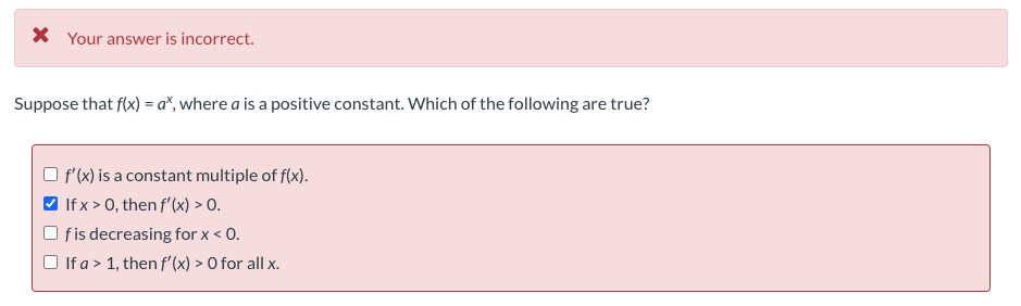 X Your answer is incorrect.
Suppose that f(x) = a*, where a is a positive constant. Which of the following are true?
O f(x) is a constant multiple of f(x).
If x > 0, then f'(x) > 0.
fis decreasing for x < 0.
If a > 1, then f'(x) > O for all x.
