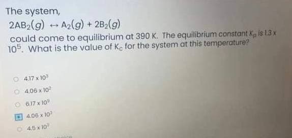 The system,
2AB2(g)
could come to equilibrium at 390 K. The equilibrium constant K, is 1.3 x
105. What is the value of Ke for the system at this temperature?
A2(g) + 2B2(g)
O 417 x 10
O 4,06 x 10
O 6,17 x 10
O 4.06 x 10
4,5 x 10
