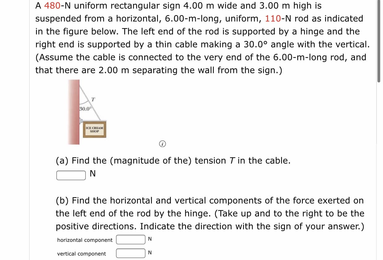 # Physics Problem: Suspended Sign with Cable Tension

## Problem Statement:
A 480-N uniform rectangular sign, 4.00 m wide and 3.00 m high, is suspended from a horizontal, 6.00-m-long, uniform, 110-N rod as indicated in the figure below. The left end of the rod is supported by a hinge, and the right end is supported by a thin cable making a 30.0° angle with the vertical. (Assume the cable is connected to the very end of the 6.00-m-long rod and that there are 2.00 m separating the wall from the sign.)

![Diagram](https://i.imgur.com/VpR0Gdz.png)

### Diagram Explanation
- The image depicts a vertical wall with a rod extending horizontally to the right. The rod supports the sign labeled "ICE CREAM SHOP" hanging directly below it.
- The cable, which supports the right end of the rod, forms a 30.0° angle with the vertical.
- Annotations indicate the tension in the cable (T), the angle of 30.0°, and the uniform weights of the rod (110 N) and the sign (480 N).

## Questions:
### (a) Find the (magnitude of the) tension \( T \) in the cable.
\[ T = \boxed{\ \ \ \ \ \ \ \ \ } \text{N} \]

### (b) Find the horizontal and vertical components of the force exerted on the left end of the rod by the hinge. 
(Take up and to the right to be the positive directions. Indicate the direction with the sign of your answer.)
- **Horizontal component**: \( \boxed{\ \ \ \ \ \ \ \ \ } \text{N} \)
- **Vertical component**: \( \boxed{\ \ \ \ \ \ \ \ \ } \text{N} \)

### Approach:
1. **Free-Body Diagram**: Draw a free-body diagram for the system, showing all forces acting on the rod and sign.
2. **Equilibrium Conditions**: Use the conditions of equilibrium (sum of forces and sum of moments/torques should be zero) to derive the necessary equations.
3. **Solve for Tension**: Calculate the tension \( T \) in the cable.
4. **Force Components**: Determine the horizontal and vertical force components at the