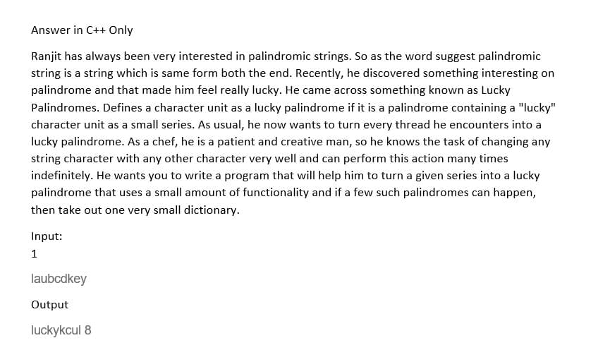 Answer in C++ Only
Ranjit has always been very interested in palindromic strings. So as the word suggest palindromic
string is a string which is same form both the end. Recently, he discovered something interesting on
palindrome and that made him feel really lucky. He came across something known as Lucky
Palindromes. Defines a character unit as a lucky palindrome if it is a palindrome containing a "lucky"
character unit as a small series. As usual, he now wants to turn every thread he encounters into a
lucky palindrome. As a chef, he is a patient and creative man, so he knows the task of changing any
string character with any other character very well and can perform this action many times
indefinitely. He wants you to write a program that will help him to turn a given series into a lucky
palindrome that uses a small amount of functionality and if a few such palindromes can happen,
then take out one very small dictionary.
Input:
1
laubcdkey
Output
luckykcul 8
