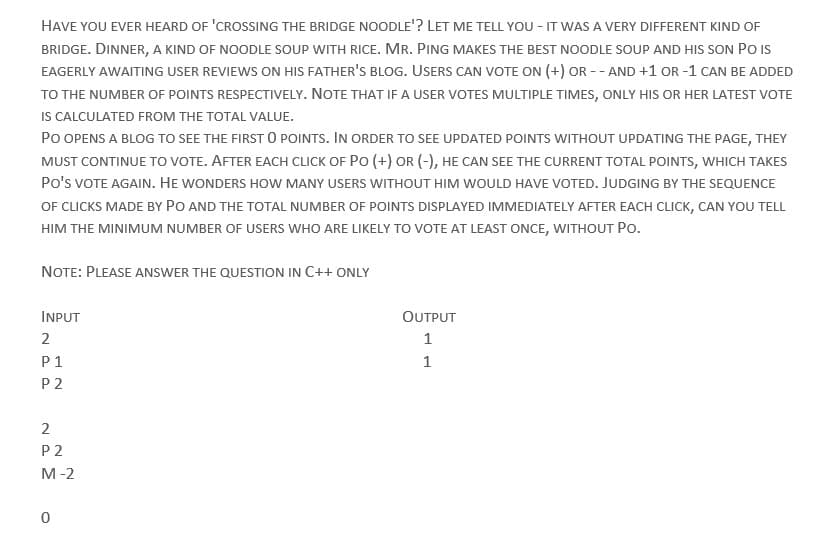 HAVE YOU EVER HEARD OF 'CROSSING THE BRIDGE NOODLE'? LET ME TELL YOU - IT WAS A VERY DIFFERENT KIND OF
BRIDGE. DINNER, A KIND OF NOODLE SOUP WITH RICE. MR. PING MAKES THE BEST NOODLE SOUP AND HIS SON PO IS
EAGERLY AWAITING USER REVIEWS ON HIS FATHER'S BLOG. USERS CAN VOTE ON (+) OR --AND +1 OR-1 CAN BE ADDED
TO THE NUMBER OF POINTS RESPECTIVELY. NOTE THAT IF A USER VOTES MULTIPLE TIMES, ONLY HIS OR HER LATEST VOTE
IS CALCULATED FROM THE TOTAL VALUE.
PO OPENS A BLOG TO SEE THE FIRST 0 POINTS. IN ORDER TO SEE UPDATED POINTS WITHOUT UPDATING THE PAGE, THEY
MUST CONTINUE TO VOTE. AFTER EACH CLICK OF PO (+) OR (-), HE CAN SEE THE CURRENT TOTAL POINTS, WHICH TAKES
PO'S VOTE AGAIN. HE WONDERS HOW MANY USERS WITHOUT HIM WOULD HAVE VOTED. JUDGING BY THE SEQUENCE
OF CLICKS MADE BY PO AND THE TOTAL NUMBER OF POINTS DISPLAYED IMMEDIATELY AFTER EACH CLICK, CAN YOU TELL
HIM THE MINIMUM NUMBER OF USERS WHO ARE LIKELY TO VOTE AT LEAST ONCE, WITHOUT PO.
NOTE: PLEASE ANSWER THE QUESTION IN C++ ONLY
INPUT
2
P1
P2
2
P2
M-2
0
OUTPUT
1
1