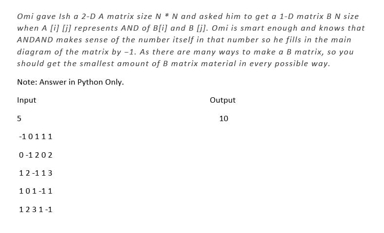 Omi gave Ish a 2-D A matrix size N * N and asked him to get a 1-D matrix B N size
when A [i][j] represents AND of B[i] and B [j]. Omi is smart enough and knows that
ANDAND makes sense of the number itself in that number so he fills in the main
diagram of the matrix by -1. As there are many ways to make a B matrix, so you
should get the smallest amount of B matrix material in every possible way.
Note: Answer in Python Only.
Input
5
-10111
0-1202
12-113
101-11
1231-1
Output
10