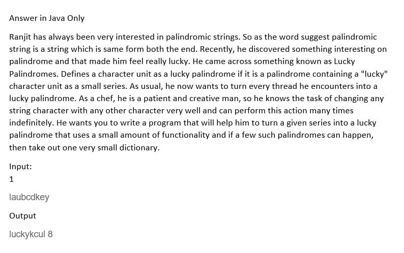 Answer in Java Only
Ranjit has always been very interested in palindromic strings. So as the word suggest palindromic
string is a string which is same form both the end. Recently, he discovered something interesting on
palindrome and that made him feel really lucky. He came across something known as Lucky
Palindromes. Defines a character unit as a lucky palindrome if it is a palindrome containing a "lucky"
character unit as a small series. As usual, he now wants to turn every thread he encounters into a
lucky palindrome. As a chef, he is a patient and creative man, so he knows the task of changing any
string character with any other character very well and can perform this action many times
indefinitely. He wants you to write a program that will help him to turn a given series into a lucky
palindrome that uses a small amount of functionality and if a few such palindromes can happen,
then take out one very small dictionary.
Input:
laubcdkey
Output
luckykcul 8
