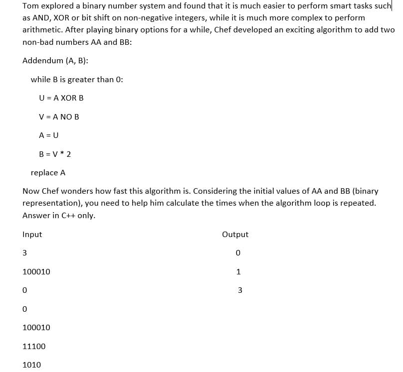 Tom explored a binary number system and found that it is much easier to perform smart tasks such
as AND, XOR or bit shift on non-negative integers, while it is much more complex to perform
arithmetic. After playing binary options for a while, Chef developed an exciting algorithm to add two
non-bad numbers AA and BB:
Addendum (A, B):
while B is greater than 0:
U = A XOR B
3
V = A NO B
replace A
Now Chef wonders how fast this algorithm is. Considering the initial values of AA and BB (binary
representation), you need to help him calculate the times when the algorithm loop is repeated.
Answer in C++ only.
Input
0
A = U
0
B = V * 2
100010
100010
11100
1010
Output
0
1
3