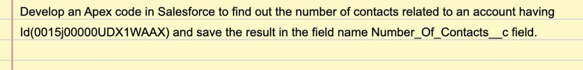 Develop an Apex code in Salesforce to find out the number of contacts related to an account having
Id(0015J00000UDX1WAAX) and save the result in the field name Number_Of_Contacts_
c field.
