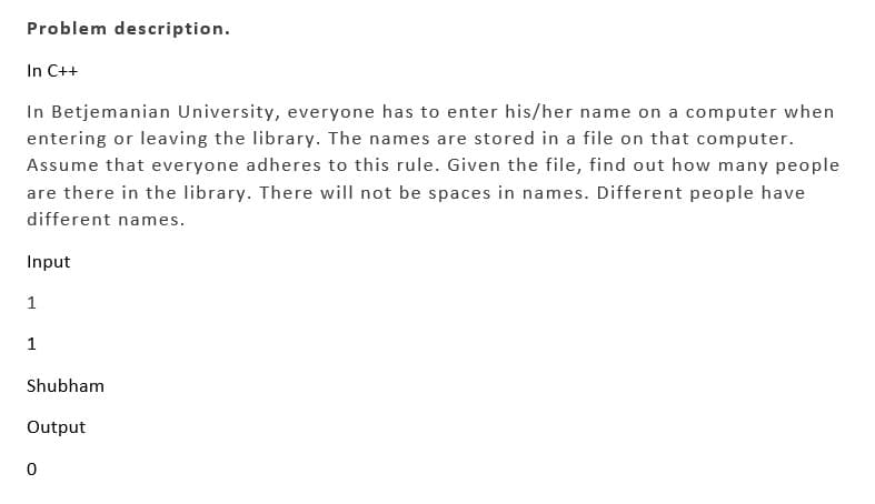 Problem description.
In C++
In Betjemanian University, everyone has to enter his/her name on a computer when
entering or leaving the library. The names are stored in a file on that computer.
Assume that everyone adheres to this rule. Given the file, find out how many people
are there in the library. There will not be spaces in names. Different people have
different names.
Input
1
1
Shubham
Output
0