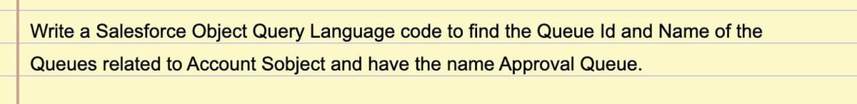 Write a Salesforce Object Query Language code to find the Queue Id and Name of the
Queues related to Account Sobject and have the name Approval Queue.
