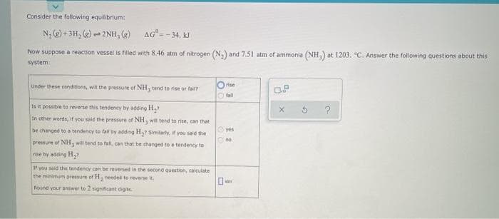 Consider the following equilibrium:
N; (2) + 3H, () - 2NH, (g)
AG=- 34. kJ
Now suppose a reaction vessel is filled with 8.46 atm of nitrogen (N,) and 7.51 atm of ammonia (NH) at 1203. °C. Answer the following questions about this
system
Under these conditions, will the pressure of NH, tend to rise or fall
Orise
OP
Otall
Is t possibe to reverse this tendency by adding H,?
In other words, ir you sald the pressure of NH, wa tend to nse, can that
be changed to a tendency to fall by adding H Smilarly, if you said the
Oyes
no
pressure of NH, will tend to fall, can that be changed to a tendency to
rise by adding H,?
If you said tht tendency can be reversed in the second question, calculate
the minimum pressure or H, needed to reverse it.
0-
Round your answer to 2 significant digits
