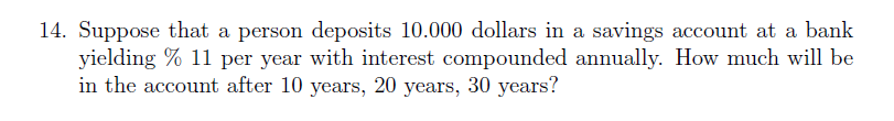 14. Suppose that a person deposits 10.000 dollars in a savings account at a bank
yielding % 11 per year with interest compounded annually. How much will be
in the account after 10 years, 20 years, 30 years?
