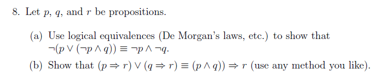 8. Let p, q, and r be propositions.
(a) Use logical equivalences (De Morgan's laws, etc.) to show that
¬(p V (¬p ^ q)) = -p ^ ¬q.
(b) Show that (p=r) V (q = r) = (p^q)) = r (use any method you like).
