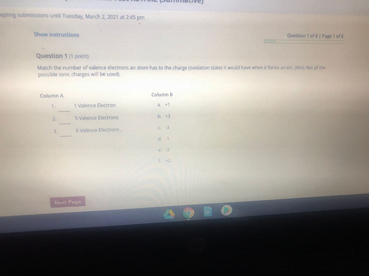 epting submissions until Tuesday, March 2, 2021 at 2:45 p
Show instructions
Question 1 of 8 | Page 1 of 8
Question 1 (1 point)
Match the number of valence electrons an atom has to the charge (oxidation state) It would have when it forms an ion. (Hint: Not all the
possible lonic charges will be used)
Column A
Column B
1.
1 Valence Electron
a. +1
b. +3
2.
5 Valence Electrons
C. -3
6 Valence Electrons,
d.-1
e. -2
F.+2
Next Page
3.
