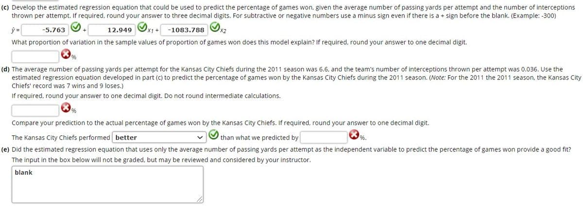 (c) Develop the estimated regression equation that could be used to predict the percentage of games won, given the average number of passing yards per attempt and the number of interceptions
thrown per attempt. If required, round your answer to three decimal digits. For subtractive or negative numbers use a minus sign even if there is a + sign before the blank. (Example: -300)
12.949 Ox1 +
-1083.788 O2
-5.763
+
What proportion of variation in the sample values of proportion of games won does this model explain? If required, round your answer to one decimal digit.
%.
(d) The average number of passing yards per attempt for the Kansas City Chiefs during the 2011 season was 6.6, and the team's number of interceptions thrown per attempt was 0.036. Use the
estimated regression equation developed in part (c) to predict the percentage of games won by the Kansas City Chiefs during the 2011 season. (Note: For the 2011 the 2011 season, the Kansas City
Chiefs' record was 7 wins and 9 loses.)
If required, round your answer to one decimal digit. Do not round intermediate calculations.
Compare your prediction to the actual percentage of games won by the Kansas City Chiefs. If required, round your answer to one decimal digit.
The Kansas City Chiefs performed better
than what we predicted by
%.
(e) Did the estimated regression equation that uses only the average number of passing yards per attempt as the independent variable to predict the percentage of games won provide a good fit?
The input in the box below will not be graded, but may be reviewed and considered by your instructor.
blank
