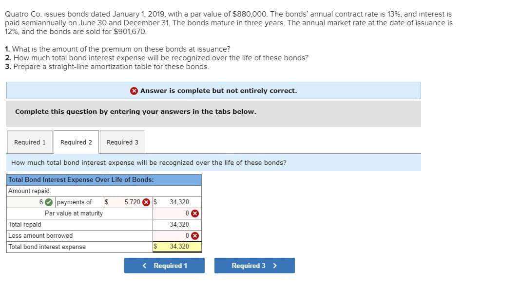 Quatro Co. issues bonds dated January 1, 2019, with a par value of $880,000. The bonds' annual contract rate is 13%, and interest is
paid semiannually on June 30 and December 31. The bonds mature in three years. The annual market rate at the date of issuance is
12%, and the bonds are sold for $901,670.
1. What is the amount of the premium on these bonds at issuance?
2. How much total bond interest expense will be recognized over the life of these bonds?
3. Prepare a straight-line amortization table for these bonds.
* Answer is complete but not entirely correct.
Complete this question by entering your answers in the tabs below.
Required 1
Required 2
Required 3
How much total bond interest expense will be recognized over the life of these bonds?
Total Bond Interest Expense Over Life of Bonds:
Amount repaid:
6 O payments of
5,720 8 S
34,320
Par value at maturity
Total repaid
34,320
Less amount borrowed
Total bond interest expense
34,320
< Required 1
Required 3 >
