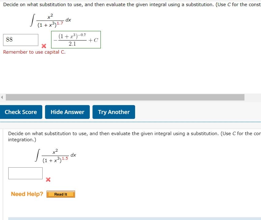 Decide on what substitution to use, and then evaluate the given integral using a substitution. (Use C for the const
x2
dx
(1 + x³)1.7
(1+x)-0.7
+C
88
2.1
Remember to use capital C.
Check Score
Hide Answer
Try Another
Decide on what substitution to use, and then evaluate the given integral using a substitution. (Use C for the con
integration.)
x2
xp
(1 + x³)1.5
Need Help?
Read It
