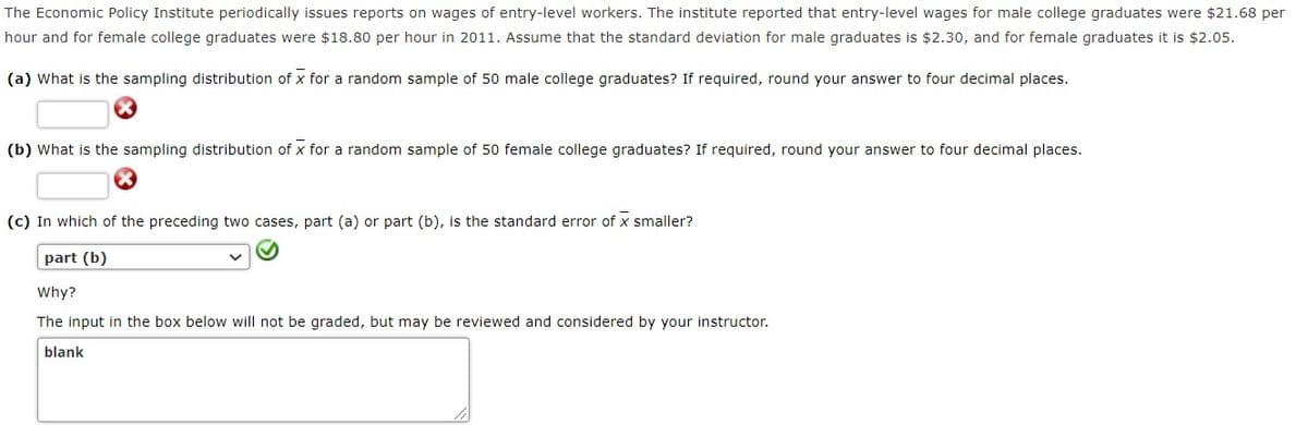 The Economic Policy Institute periodically issues reports on wages of entry-level workers. The institute reported that entry-level wages for male college graduates were $21.68 per
hour and for female college graduates were $18.80 per hour in 2011. Assume that the standard deviation for male graduates is $2.30, and for female graduates it is $2.05.
(a) What is the sampling distribution of x for a random sample of 50 male college graduates? If required, round your answer to four decimal places.
(b) What is the sampling distribution of x for a random sample of 50 female college graduates? If required, round your answer to four decimal places.
(c) In which of the preceding two cases, part (a) or part (b), is the standard error of x smaller?
part (b)
Why?
The input in the box below will not be graded, but may be reviewed and considered by your instructor.
blank
