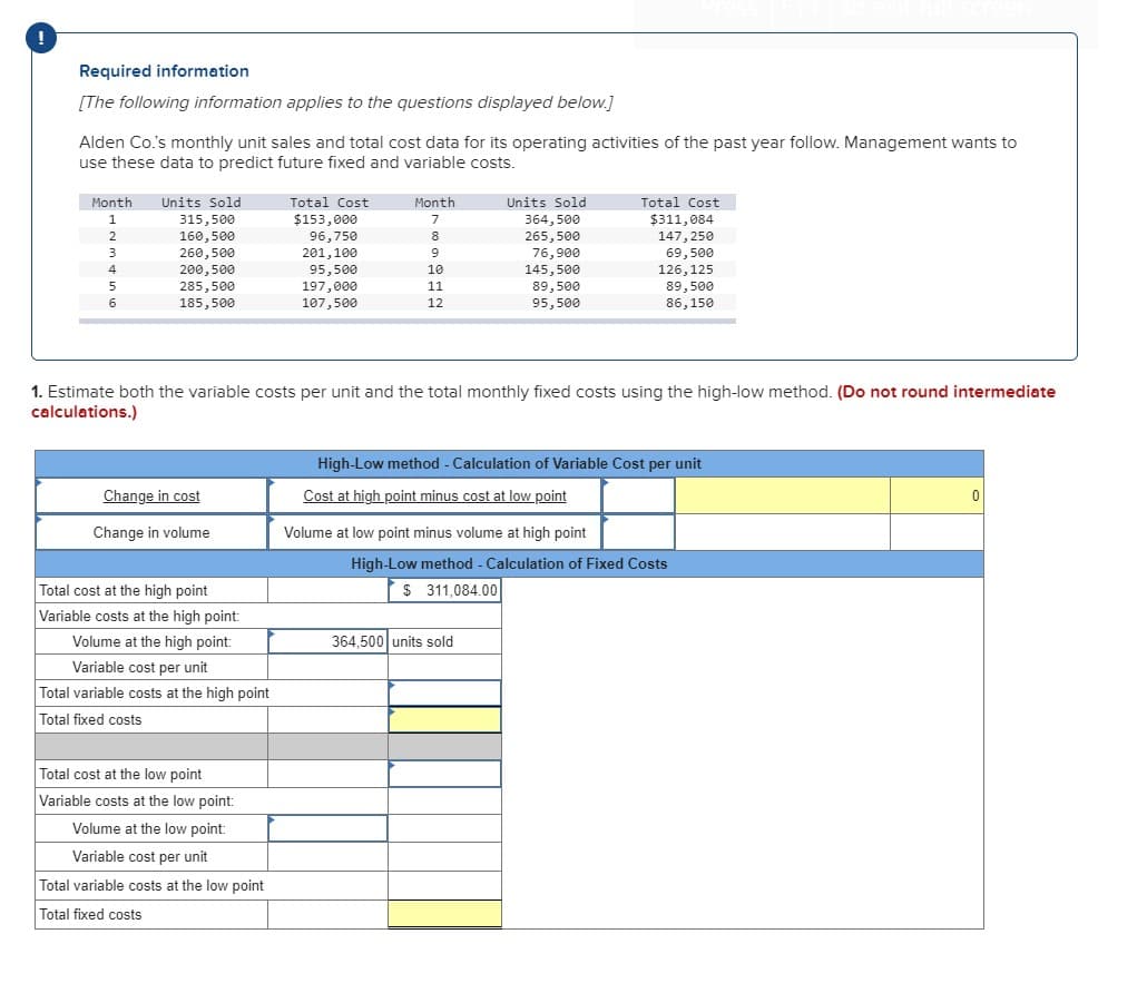 Required information
[The following information applies to the questions displayed below.]
Alden Co.'s monthly unit sales and total cost data for its operating activities of the past year follow. Management wants to
use these data to predict future fixed and variable costs.
Month
Units Sold
Total Cost
Month
Units Sold
Total Cost
1.
$153,000
364,500
$311,084
315,500
160,500
260,500
7
2
96,750
201,100
8
265, 500
147, 250
3.
76,900
69,500
4
200,500
95,500
10
145, 500
126, 125
285,500
185,500
197,000
107,500
11
89,500
89,500
12
95,500
86,150
1. Estimate both the variable costs per unit and the total monthly fixed costs using the high-low method. (Do not round intermediate
calculations.)
High-Low method - Calculation of Variable Cost per unit
Change in cost
Cost at high point minus cost at low point
Change in volume
Volume at low point minus volume at high point
High-Low method - Calculation of Fixed Costs
Total cost at the high point
$ 311,084.00
Variable costs at the high point:
Volume at the high point:
364,500 units sold
Variable cost per unit
Total variable costs at the high point
Total fixed costs
Total cost at the low point
Variable costs at the low point:
Volume at the low point:
Variable cost per unit
Total variable costs at the low point
Total fixed costs
