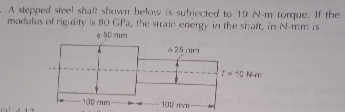 A stepped steel shaft shown below is subjected to 10 N-m torque. If the
modulus of rigidity is 80 GPa, the strain energy in the shaft, in N-mm is
50 mm
100 mm
25 mm
100 mm
T = 10 N-m