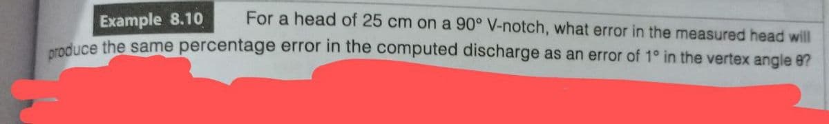 Example 8.10
For a head of 25 cm on a 90° V-notch, what error in the measured head will
produce the same percentage error in the computed discharge as an error of 1° in the vertex angle 8?