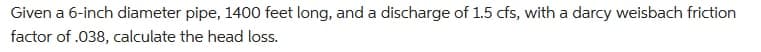 Given a 6-inch diameter pipe, 1400 feet long, and a discharge of 1.5 cfs, with a darcy weisbach friction
factor of .038, calculate the head loss.