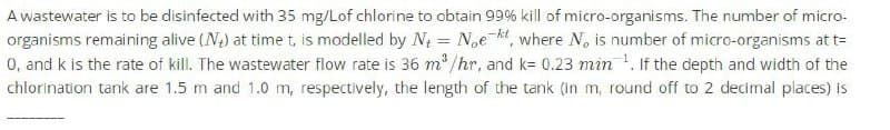 A wastewater is to be disinfected with 35 mg/Lof chlorine to obtain 99% kill of micro-organisms. The number of micro-
organisms remaining alive (N+) at time t, is modelled by N₁ = Noeht, where No is number of micro-organisms at t=
0, and k is the rate of kill. The wastewater flow rate is 36 m³/hr, and k= 0.23 min. If the depth and width of the
chlorination tank are 1.5 m and 1.0 m, respectively, the length of the tank (in m, round off to 2 decimal places) is