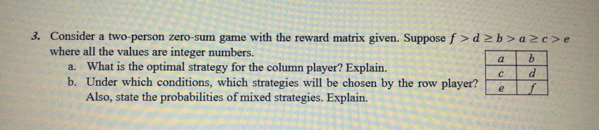 3. Consider a two-person zero-sum game with the reward matrix given. Suppose f >d 2b> a 2c> e
where all the values are integer numbers.
a. What is the optimal strategy for the column player? Explain.
b. Under which conditions, which strategies will be chosen by the row player?
Also, state the probabilities of mixed strategies. Explain.
a
b.
d
f
e
