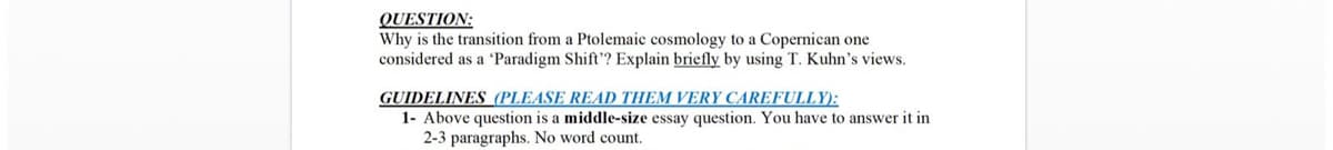 QUESTION:
Why is the transition from a Ptolemaic cosmology to a Copernican one
considered as a 'Paradigm Shift? Explain briefly by using T. Kuhn's views.
GUIDELINES (PLEASE READ THEM VERY CAREFULLY):
1- Above question is a middle-size essay question. You have to answer it in
2-3 paragraphs. No word count.
