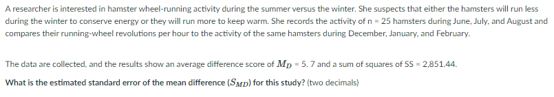 A researcher is interested in hamster wheel-running activity during the summer versus the winter. She suspects that either the hamsters will run less
during the winter to conserve energy or they will run more to keep warm. She records the activity of n = 25 hamsters during June, July, and August and
compares their running-wheel revolutions per hour to the activity of the same hamsters during December, January, and February.
The data are collected, and the results show an average difference score of MD = 5.7 and a sum of squares of SS = 2,851.44.
What is the estimated standard error of the mean difference (SMD) for this study? (two decimals)
