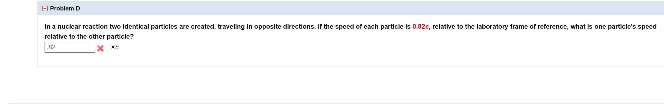 Problem D
In a nuclear reaction two identical particles are created, traveling in opposite directions. If the speed of each particle is 0.82c, relative to the laboratory frame of reference, what is one particle's speed
relative to the other particle?
.82
X XC
