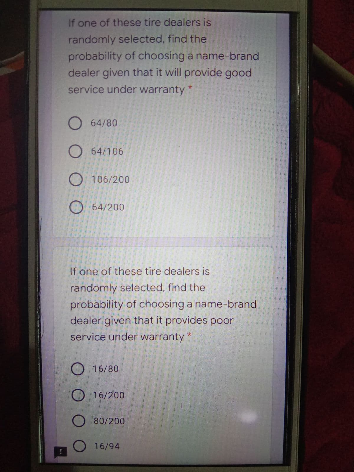 If one of these tire dealers is
randomly selected, find the
probability of choosing a name-brand
dealer given that it will provide good
service under warranty *
O 64/80
O 64/106
O 106/200
O 64/200
If one of these tire dealers is
randomly selected, find the
probability of choosing a name-brand
dealer given that it provides poor
service under warranty
16/80
O 16/200
O 80/200
O 16/94
O O O
O O O O
