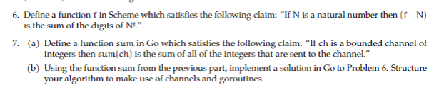 6. Define a function f in Scheme which satisfies the following claim: "If N is a natural number then (f N)
is the sum of the digits of N!."
7. (a) Define a function sum in Go which satisfies the following claim: "If ch is a bounded channel of
integers then sum(ch) is the sum of all of the integers that are sent to the channel."
(b) Using the function sum from the previous part, implement a solution in Go to Problem 6. Structure
your algorithm to make use of channels and goroutines.
