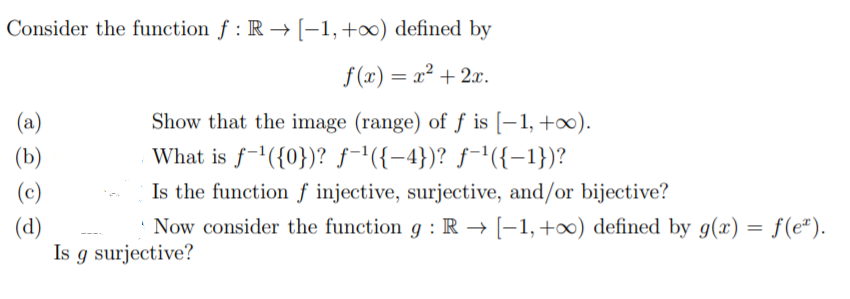 Consider the function f : R → [-1,+∞) defined by
f (x) = x² + 2x.
%3D
Show that the image (range) of ƒ is [–1,+∞).
What is f-'({0})? ƒ-'({-4})? ƒ-'({-1})?
Is the function f injective, surjective, and/or bijective?
(a)
(b)
(c)
Now consider the function g : R → [-1,+∞) defined by g(x)
(d)
Is g surjective?
f(e*).
