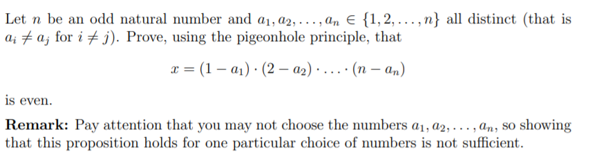 Let n be an odd natural number and a1, a2,..., an E {1,2,..., n} all distinct (that is
a; † a; for i # j). Prove, using the pigeonhole principle, that
x = (1 – a1) · (2 – a2) · ....· (n – an)
is even.
Remark: Pay attention that you may not choose the numbers a1, a2, . .., an, so showing
that this proposition holds for one particular choice of numbers is not sufficient.
