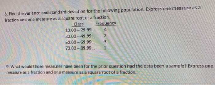 8. Find the variance and standard deviation for the following population. Express one measure as a
fraction and one measure as a square root of a fraction.
Class
Frequency
10.00 - 29.99..
30.00- 49.99..
3
50.00- 69.99.
70.00 - 89.99.
9. What would those measures have been for the prior question had the data been a sample? Express one
measure as a fraction and one measure as a square root of a fraction.
