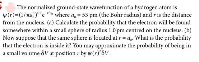 The normalized ground-state wavefunction of a hydrogen atom is
y(r)=(1/ra)"2eTl40 where a, = 53 pm (the Bohr radius) and r is the distance
from the nucleus. (a) Calculate the probability that the electron will be found
somewhere within a small sphere of radius 1.0 pm centred on the nucleus. (b)
Now suppose that the same sphere is located at r= a,. What is the probability
that the electron is inside it? You may approximate the probability of being in
a small volume &V at position r by y(r) 8V.
