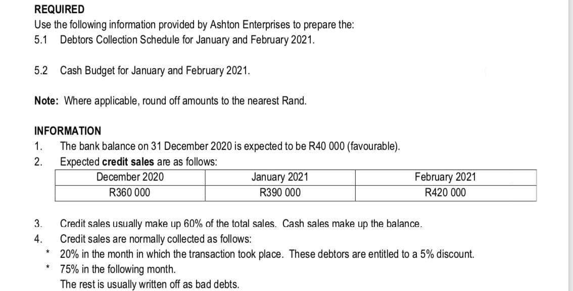 REQUIRED
Use the following information provided by Ashton Enterprises to prepare the:
Debtors Collection Schedule for January and February 2021.
5.1
5.2
Cash Budget for January and February 2021.
Note: Where applicable, round off amounts to the nearest Rand.
INFORMATION
1.
The bank balance on 31 December 2020 is expected to be R40 000 (favourable).
2.
Expected credit sales are as follows:
December 2020
January 2021
February 2021
R360 000
R390 000
R420 000
3.
Credit sales usually make up 60% of the total sales. Cash sales make up the balance.
Credit sales are normally collected as follows:
20% in the month in which the transaction took place. These debtors are entitled to a 5% discount.
4.
75% in the following month.
The rest is usually written off as bad debts.
