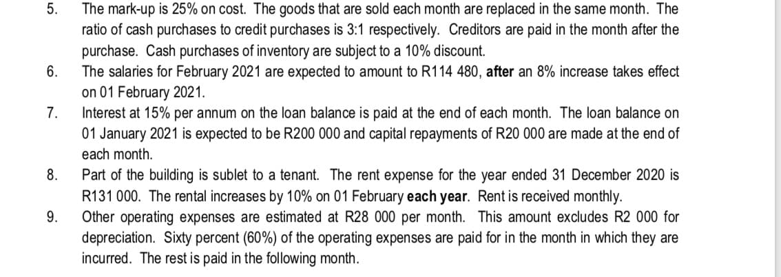 The mark-up is 25% on cost. The goods that are sold each month are replaced in the same month. The
ratio of cash purchases to credit purchases is 3:1 respectively. Creditors are paid in the month after the
purchase. Cash purchases of inventory are subject to a 10% discount.
The salaries for February 2021 are expected to amount to R114 480, after an 8% increase takes effect
on 01 February 2021.
Interest at 15% per annum on the loan balance is paid at the end of each month. The loan balance on
01 January 2021 is expected to be R200 000 and capital repayments of R20 000 are made at the end of
6.
7.
each month.
Part of the building is sublet to a tenant. The rent expense for the year ended 31 December 2020 is
R131 000. The rental increases by 10% on 01 February each year. Rent is received monthly.
Other operating expenses are estimated at R28 000 per month. This amount excludes R2 000 for
depreciation. Sixty percent (60%) of the operating expenses are paid for in the month in which they are
incurred. The rest is paid in the following month.
8.
9.
5.
