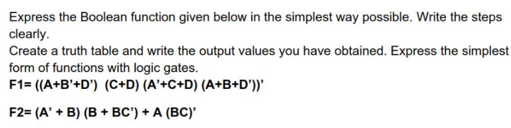 Express the Boolean function given below in the simplest way possible. Write the steps
clearly.
Create a truth table and write the output values you have obtained. Express the simplest
form of functions with logic gates.
F1= ((A+B'+D') (C+D) (A'+C+D) (A+B+D'))'
F2= (A' + B) (B + BC') + A (BC)'
