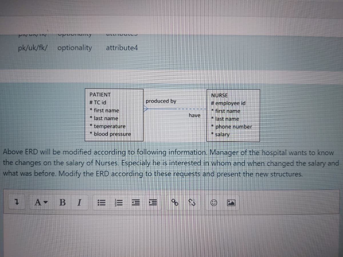 pk/uk/fk/ optionality
attribute4
PATIENT
NURSE
# TC id
produced by
# employee id
* first name
* first name
have
* last name
* last name
temperature
* blood pressure
* phone number
salary
Above ERD will be modified aCcording to following information. Manager of the hospital wants to know
the changes on the salary of Nurses. Especialy he is interested in whom and when changed the salary and
what was before. Modify the ERD according to these requests and present the new structures.
四
!!
