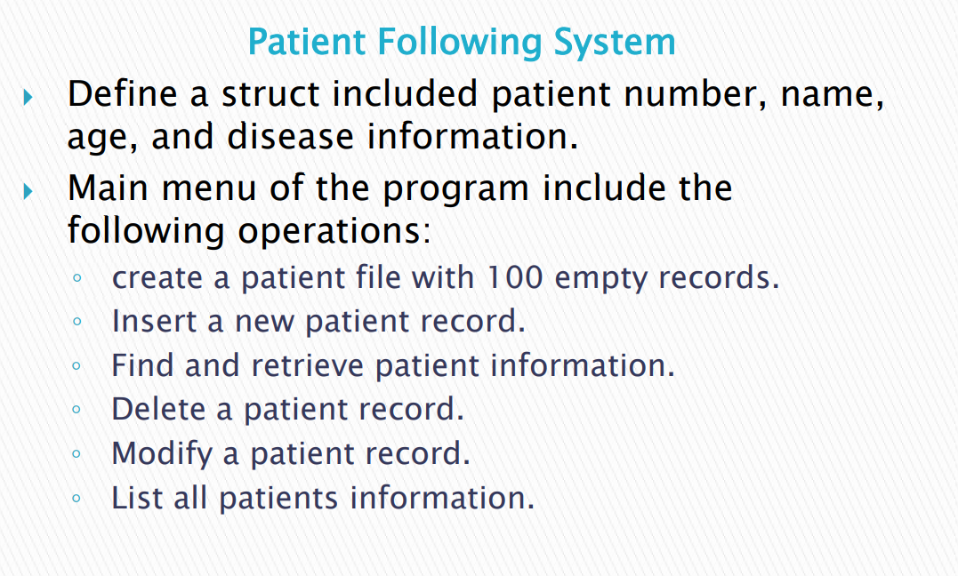 Patient Following System
Define a struct included patient number, name,
age, and disease information.
Main menu of the program include the
following operations:
create a patient file with 100 empty records.
Insert a new patient record.
Find and retrieve patient information.
Delete a patient record.
Modify a patient record.
List all patients information.
