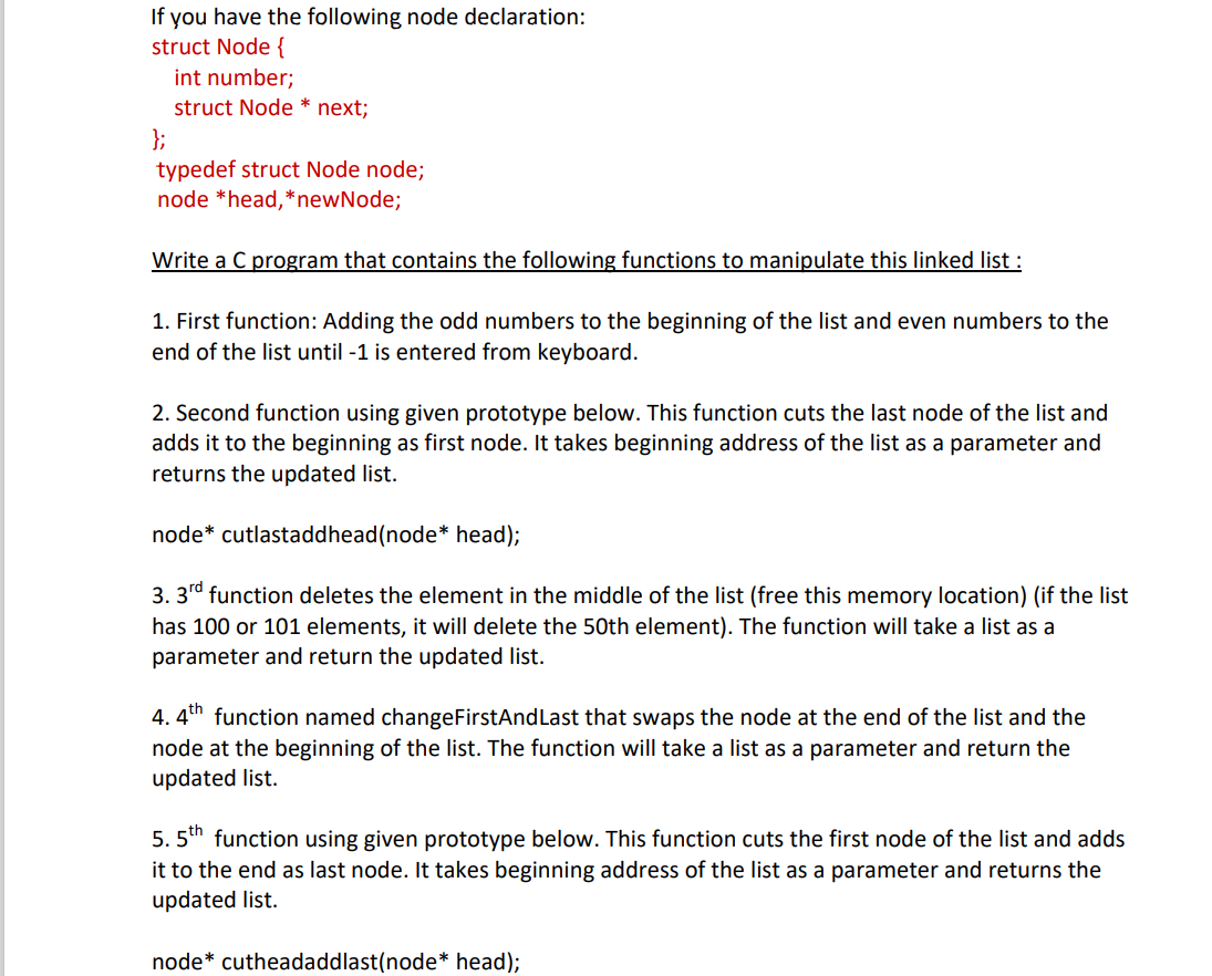 If you have the following node declaration:
struct Node {
int number;
struct Node * next;
};
typedef struct Node node;
node *head,*newNode;
Write a C program that contains the following functions to manipulate this linked list :
1. First function: Adding the odd numbers to the beginning of the list and even numbers to the
end of the list until -1 is entered from keyboard.
2. Second function using given prototype below. This function cuts the last node of the list and
adds it to the beginning as first node. It takes beginning address of the list as a parameter and
returns the updated list.
node* cutlastaddhead(node* head);
3. 3rd function deletes the element in the middle of the list (free this memory location) (if the list
has 100 or 101 elements, it will delete the 50th element). The function will take a list as a
parameter and return the updated list.
4. 4th function named changeFirstAndLast that swaps the node at the end of the list and the
node at the beginning of the list. The function will take a list as a parameter and return the
updated list.
5. 5th function using given prototype below. This function cuts the first node of the list and adds
it to the end as last node. It takes beginning address of the list as a parameter and returns the
updated list.
node* cutheadaddlast(node* head);
