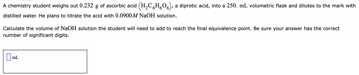 A chemistry student weighs out 0.232 g of ascorbic acid (H,C,H,O6),
a diprotic acid, into a 250. mL volumetric flask and dilutes to the mark with
distilled water. He plans to titrate the acid with 0.0900M NAOH solution.
Calculate the volume of NaOH solution the student will need to add to reach the final equivalence point. Be sure your answer has the correct
number of significant digits.
||mL
