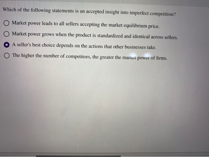 Which of the following statements is an accepted insight into imperfect competition?
O Market power leads to all sellers accepting the market equilibrium price.
O Market power grows when the product is standardized and identical across sellers.
A seller's best choice depends on the actions that other businesses take.
O The higher the number of competitors, the greater the market power of firms.