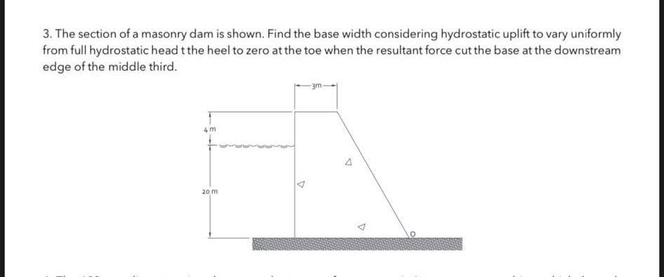 3. The section of a masonry dam is shown. Find the base width considering hydrostatic uplift to vary uniformly
from full hydrostatic head t the heel to zero at the toe when the resultant force cut the base at the downstream
edge of the middle third.
4m
20 m
4