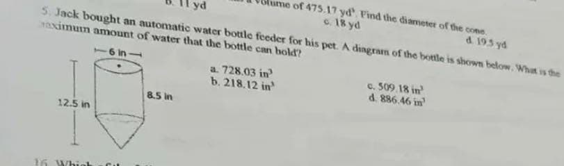 5. Jack bought an automatic water bottle feeder for his pet. A diagram of the bottle is shown below. What is the
aximum amount of water that the bottle can bold?
-6 in-
12.5 in
16 Which
8.5 in
a. 728.03 in
b. 218.12 in¹
of 475.17 yd'. Find the diameter of the cone
c. 18 yd
d. 19.5 yd
c. 509.18 in
d. 886.46 in