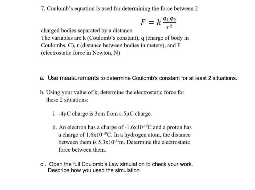 7. Coulomb's equation is used for determining the force between 2
9192
7-2
F = k
charged bodies separated by a distance
The variables are k (Coulomb's constant), q (charge of body in
Coulombs, C), r (distance between bodies in meters), and F
(electrostatic force in Newton, N)
a. Use measurements to determine Coulomb's constant for at least 2 situations.
b. Using your value of k, determine the electrostatic force for
these 2 situations:
i. -4µC charge is 3cm from a 5uC charge.
ii. An electron has a charge of -1.6x10-¹9℃ and a proton has
a charge of 1.6x10-¹9C. In a hydrogen atom, the distance
between them is 5.3x10-¹¹m. Determine the electrostatic
force between them.
c. Open the full Coulomb's Law simulation to check your work.
Describe how you used the simulation