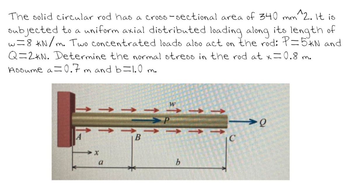 The solid circular rod has a cross-sectional area of 340 mm^2. It is
subjected to a uniform axial distributed loading along its length of
w=8 kN/
m. Two concentrated loads also act on the rod: P=5KN and
Q=2KN. Determine the normal stress in the rod at x = 0.8 m.
Assume a=0.7m and b=1.0 m.
a
B
b
C
-0