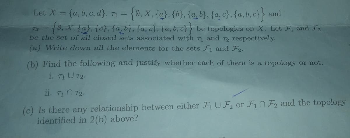 Let X = {a,b,c,d), T₁ = {0, X, {a}, {b}, {a,b}, {a,c}, {a,b,c}}
T1
and
72
{0, X, {a}, {c}, {a,b}, {a,c}, {a,b,c}} be topologies on X. Let F₁ and F2
be the set of all closed sets associated with 7₁ and 72 respectively.
(a) Write down all the elements for the sets Fi and F2.
(b) Find the following and justify whether each of them is a topology or not:
i. T1 U T2.
ii. T₁ T2.
(c) Is there any relationship between either F₁ UF₂ or F₁ F2 and the topology
identified in 2(b) above?