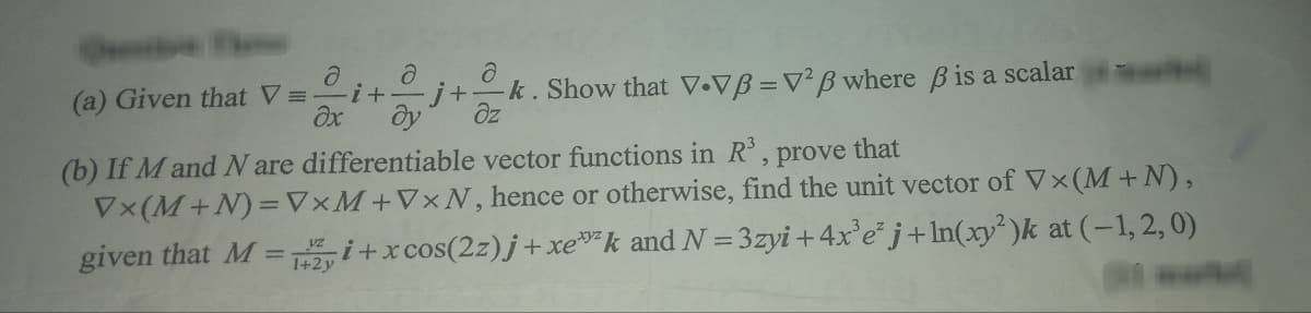 ə
(a) Given that V=-
Əx
i +
д
ə
-j+ -k. Show that V.VB = V2B where ß is a scalar
dy
əz
(b) If M and N are differentiable vector functions in R³, prove that
Vx (M+N) = VxM+VxN, hence or otherwise, find the unit vector of Vx (M+N),
given that M = i+x cos(2z)j +xek and N=3zyi +4x³e²j+ln(xy²)k at (-1, 2, 0)
1+2y